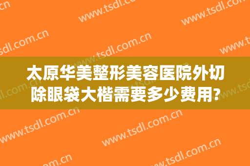 太原华美整形美容医院外切除眼袋大楷需要多少费用?好不好?(大华整形医院切眼袋多少钱)