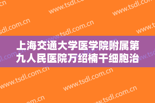上海交通大学医学院附属第九人民医院万绍楠干细胞治疗大楷需要多少钱?需要多久恢复?