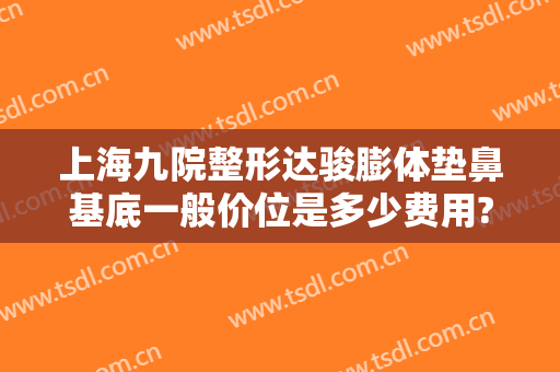 上海九院整形达骏膨体垫鼻基底一般价位是多少费用?有哪些优势?