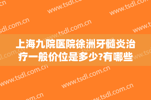 上海九院医院徐洲牙髓炎治疗一般价位是多少?有哪些优势?(上海九院治牙周炎费用)