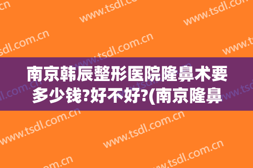 南京韩辰整形医院隆鼻术要多少钱?好不好?(南京隆鼻子大概需要多少钱)