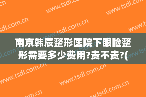 南京韩辰整形医院下眼睑整形需要多少费用?贵不贵?(南京韩辰医疗整形美容医院)