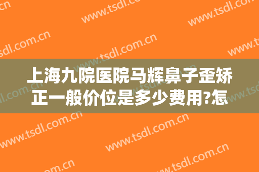 上海九院医院马辉鼻子歪矫正一般价位是多少费用?怎么样?(上海九院驼峰鼻矫正)