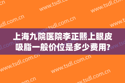 上海九院医院李正熙上眼皮吸脂一般价位是多少费用?怎么样?(上海九院整形双眼皮价目表)