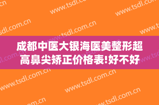 成都中医大银海医美整形超高鼻尖矫正价格表!好不好?(成都中医大银海眼科医院医学美容科怎么样)