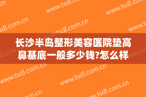 长沙半岛整形美容医院垫高鼻基底一般多少钱?怎么样?(垫高鼻梁多少钱)