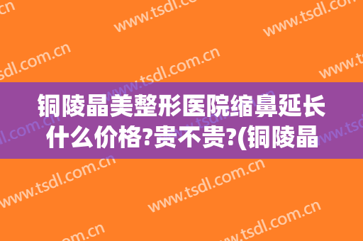铜陵晶美整形医院缩鼻延长什么价格?贵不贵?(铜陵晶美双眼皮)