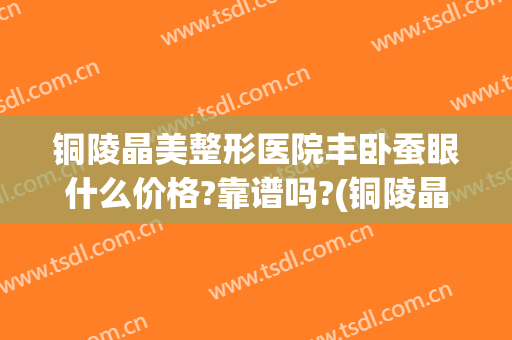 铜陵晶美整形医院丰卧蚕眼什么价格?靠谱吗?(铜陵晶美整形医院真吗)
