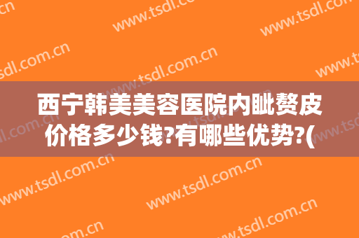 西宁韩美美容医院内眦赘皮价格多少钱?有哪些优势?(内眦赘皮手术价格)
