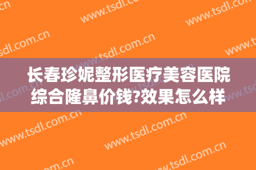 长春珍妮整形医疗美容医院综合隆鼻价钱?效果怎么样?(珍妮整形医院地址)