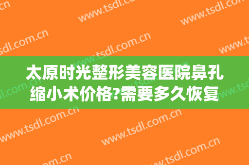 太原时光整形美容医院鼻孔缩小术价格?需要多久恢复?(太原整容医院费用)