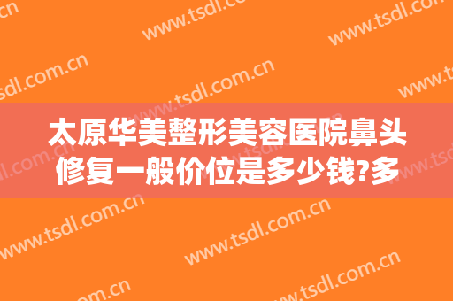 太原华美整形美容医院鼻头修复一般价位是多少钱?多长时间恢复?(太原鼻子整形大概多少钱)