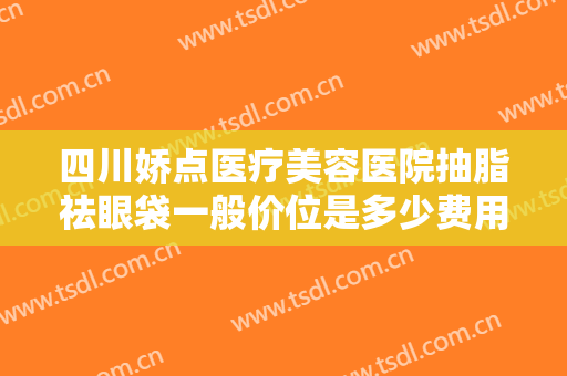 四川娇点医疗美容医院抽脂祛眼袋一般价位是多少费用?需要多久恢复?