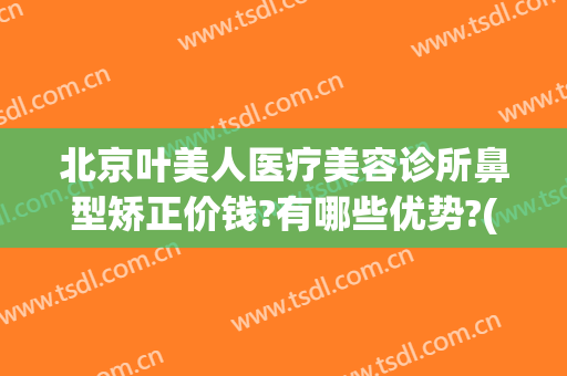 北京叶美人医疗美容诊所鼻型矫正价钱?有哪些优势?(眼科医院美容整形)
