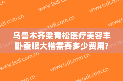 乌鲁木齐梁青松医疗美容丰卧蚕眼大楷需要多少费用?靠谱吗?(乌鲁木齐梁青松整形医院)