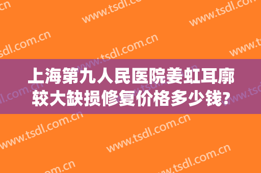 上海第九人民医院姜虹耳廓较大缺损修复价格多少钱?需要多久恢复?(上海九院耳朵再造图片)
