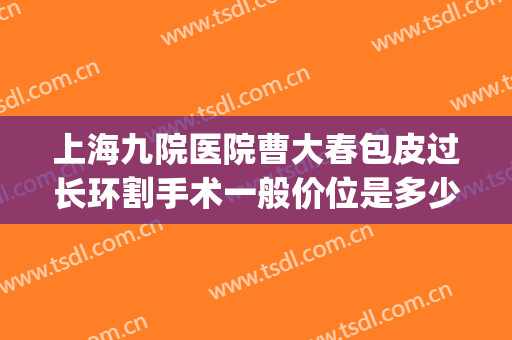 上海九院医院曹大春包皮过长环割手术一般价位是多少费用?怎么样?(上海那家三甲医院割包茎好)