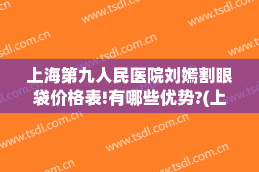 上海第九人民医院刘嫣割眼袋价格表!有哪些优势?(上海第九人民医院割眼袋多少钱)