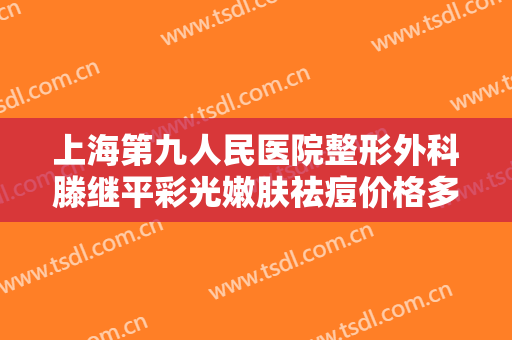 上海第九人民医院整形外科滕继平彩光嫩肤祛痘价格多少钱?有哪些优势?