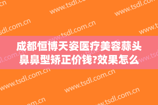 成都恒博天姿医疗美容蒜头鼻鼻型矫正价钱?效果怎么样?(成都做隆鼻价钱是多少呢)
