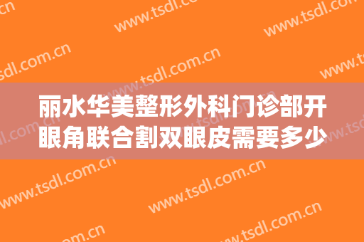 丽水华美整形外科门诊部开眼角联合割双眼皮需要多少钱?可靠吗?(开眼角割双眼皮一起多少钱)