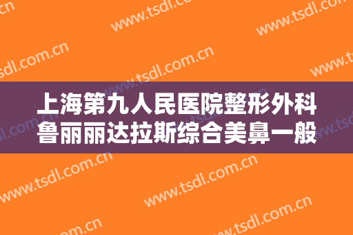 上海第九人民医院整形外科鲁丽丽达拉斯综合美鼻一般多少费用?有哪些优势?