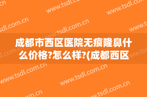 成都市西区医院无痕隆鼻什么价格?怎么样?(成都西区医院哪个医生隆鼻好)