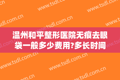 温州和平整形医院无痕去眼袋一般多少费用?多长时间恢复?(温州割眼袋哪家医院最好)
