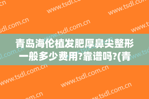 青岛海伦植发肥厚鼻尖整形一般多少费用?靠谱吗?(青岛植发正规)