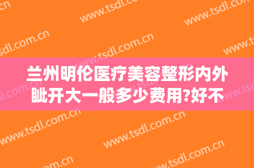 兰州明伦医疗美容整形内外眦开大一般多少费用?好不好?(兰州明伦整形)