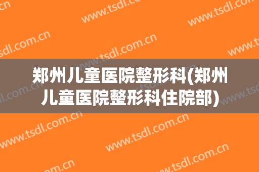 郑州儿童医院整形科(郑州儿童医院整形科住院部)
