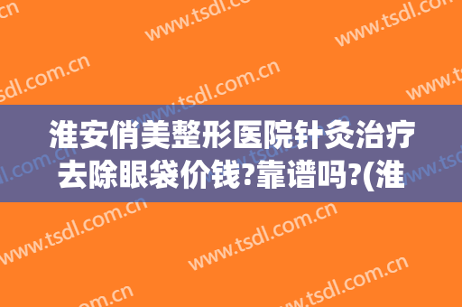 淮安俏美整形医院针灸治疗去除眼袋价钱?靠谱吗?(淮安俏美整形怎么样)