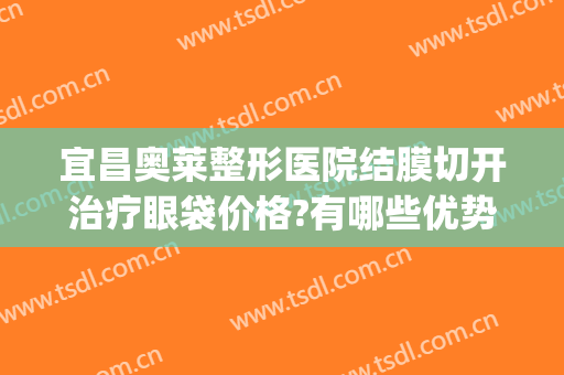 宜昌奥莱整形医院结膜切开治疗眼袋价格?有哪些优势?(宜昌做眼袋哪个医院好)