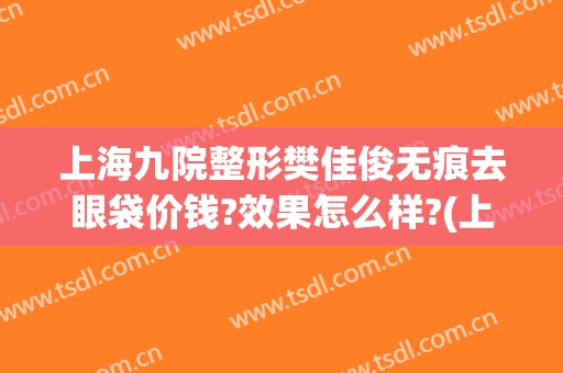 上海九院整形樊佳俊无痕去眼袋价钱?效果怎么样?(上海第九整形美容医院)