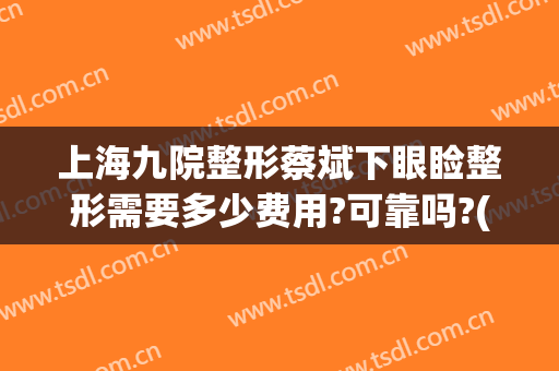 上海九院整形蔡斌下眼睑整形需要多少费用?可靠吗?(上海九院整形蔡斌下眼睑整形需要多少费用?可靠吗医生)