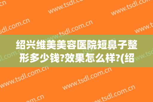 绍兴维美美容医院短鼻子整形多少钱?效果怎么样?(绍兴维美美容医院电话)