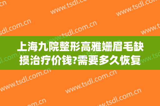 上海九院整形高雅姗眉毛缺损治疗价钱?需要多久恢复?(上海九院整形价目表2024,做眉毛)