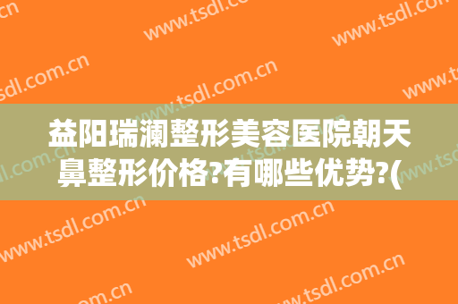 益阳瑞澜整形美容医院朝天鼻整形价格?有哪些优势?(益阳瑞澜整形医院电话)