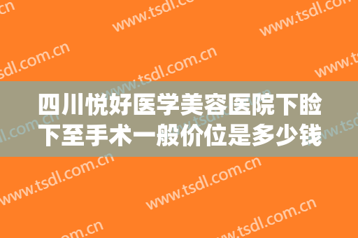 四川悦好医学美容医院下睑下至手术一般价位是多少钱?靠谱吗?(整容眼睑下至多少钱)