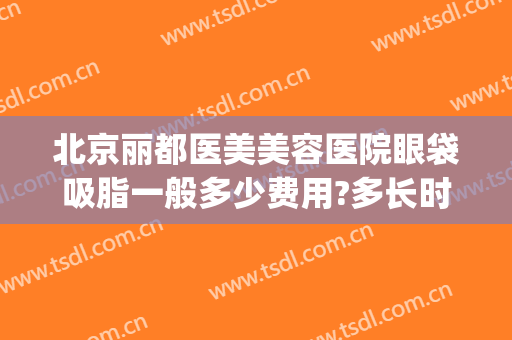 北京丽都医美美容医院眼袋吸脂一般多少费用?多长时间恢复?(现在抽脂去眼袋多少钱)
