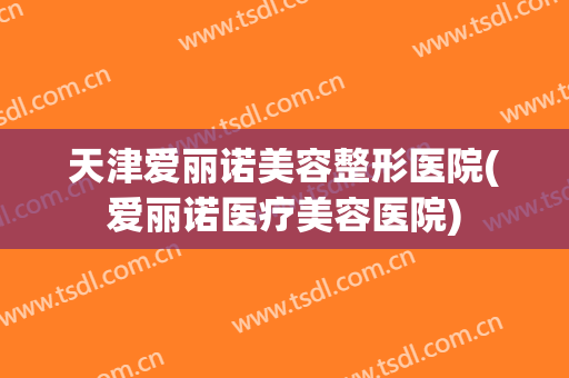 天津爱丽诺美容整形医院(爱丽诺医疗美容医院)
