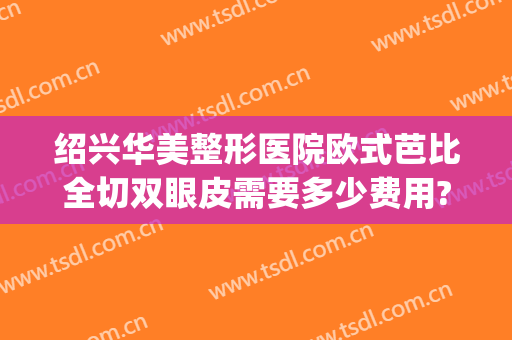 绍兴华美整形医院欧式芭比全切双眼皮需要多少费用?需要多久恢复?(割欧式双眼皮多少钱)