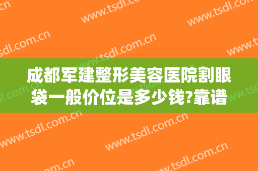 成都军建整形美容医院割眼袋一般价位是多少钱?靠谱吗?(成都军美整形医院怎么样)