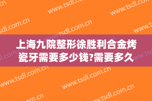 上海九院整形徐胜利合金烤瓷牙需要多少钱?需要多久恢复?(上海九院整牙价格)