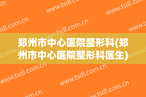 郑州市中心医院整形科(郑州市中心医院整形科医生)
