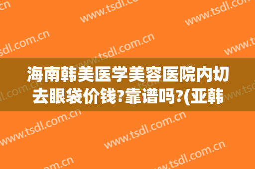 海南韩美医学美容医院内切去眼袋价钱?靠谱吗?(亚韩美容医院做眼袋要多少钱?)