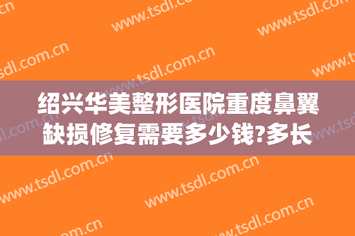 绍兴华美整形医院重度鼻翼缺损修复需要多少钱?多长时间恢复?(做鼻子修复手术多少钱)