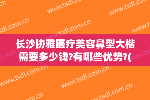 长沙协雅医疗美容鼻型大楷需要多少钱?有哪些优势?(长沙协雅隆鼻怎么样)