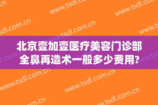 北京壹加壹医疗美容门诊部全鼻再造术一般多少费用?好不好?(北京壹加医疗美容医院地址)