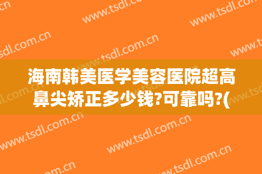 海南韩美医学美容医院超高鼻尖矫正多少钱?可靠吗?(韩式鼻尖整形价格)